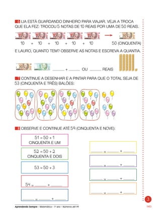 3
Aprendendo Sempre – Matemática – 1o
ano – Números até 99
6 LIA ESTÁ GUARDANDO DINHEIRO PARA VIAJAR. VEJA A TROCA
QUE ELA FEZ: TROCOU 5 NOTAS DE 10 REAIS POR UMA DE 50 REAIS.
TRÊS
E LAURO, QUANTO TEM? OBSERVE AS NOTAS E ESCREVA A QUANTIA.
	 + OU REAIS
7 CONTINUE A DESENHAR E A PINTAR PARA QUE O TOTAL SEJA DE
53 (CINQUENTA E TRÊS) BALÕES:
8 OBSERVE E CONTINUE ATÉ 59 (CINQUENTA E NOVE):
= +
= +
= +
= +
51 = 50 + 1
CINQUENTA E UM
52 = 50 + 2
CINQUENTA E DOIS
53 = 50 + 3
54 = +
= +
	 10	 +	 10	 +	 10	 +	 10	 +	 10	 50 (CINQUENTA)
 