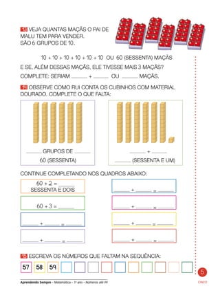 5
Aprendendo Sempre – Matemática – 1o
ano – Números até 99
13 VEJA QUANTAS MAÇÃS O PAI DE
MALU TEM PARA VENDER.
SÃO 6 GRUPOS DE 10.
CINCO
10 + 10 + 10 + 10 + 10 + 10 OU 60 (SESSENTA) MAÇÃS
E SE, ALÉM DESSAS MAÇÃS, ELE TIVESSE MAIS 3 MAÇÃS?
COMPLETE: SERIAM + OU MAÇÃS.
14 OBSERVE COMO RUI CONTA OS CUBINHOS COM MATERIAL
DOURADO. COMPLETE O QUE FALTA:
60 + 2 =
SESSENTA E DOIS
60 + 3 =
+ =
+ = + =
+ =
+ =
+ =
15 ESCREVA OS NÚMEROS QUE FALTAM NA SEQUÊNCIA:	
57 58 59
GRUPOS DE 	 +
	 60 (SESSENTA)	 (SESSENTA E UM)
CONTINUE COMPLETANDO NOS QUADROS ABAIXO:
 