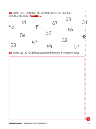 Aprendendo Sempre – Matemática – 1o
ano – Números até 99
17 QUAIS DESTES NÚMEROS SÃO MENORES DO QUE 50?
CIRCULE-OS COM	 .
SETE
18 ESCOLHA UM OBJETO QUALQUER E DESENHE 34 DELES AQUI.
45
28
47
32
19
69
61 67
50
58
57
66
23
34
48
7
 