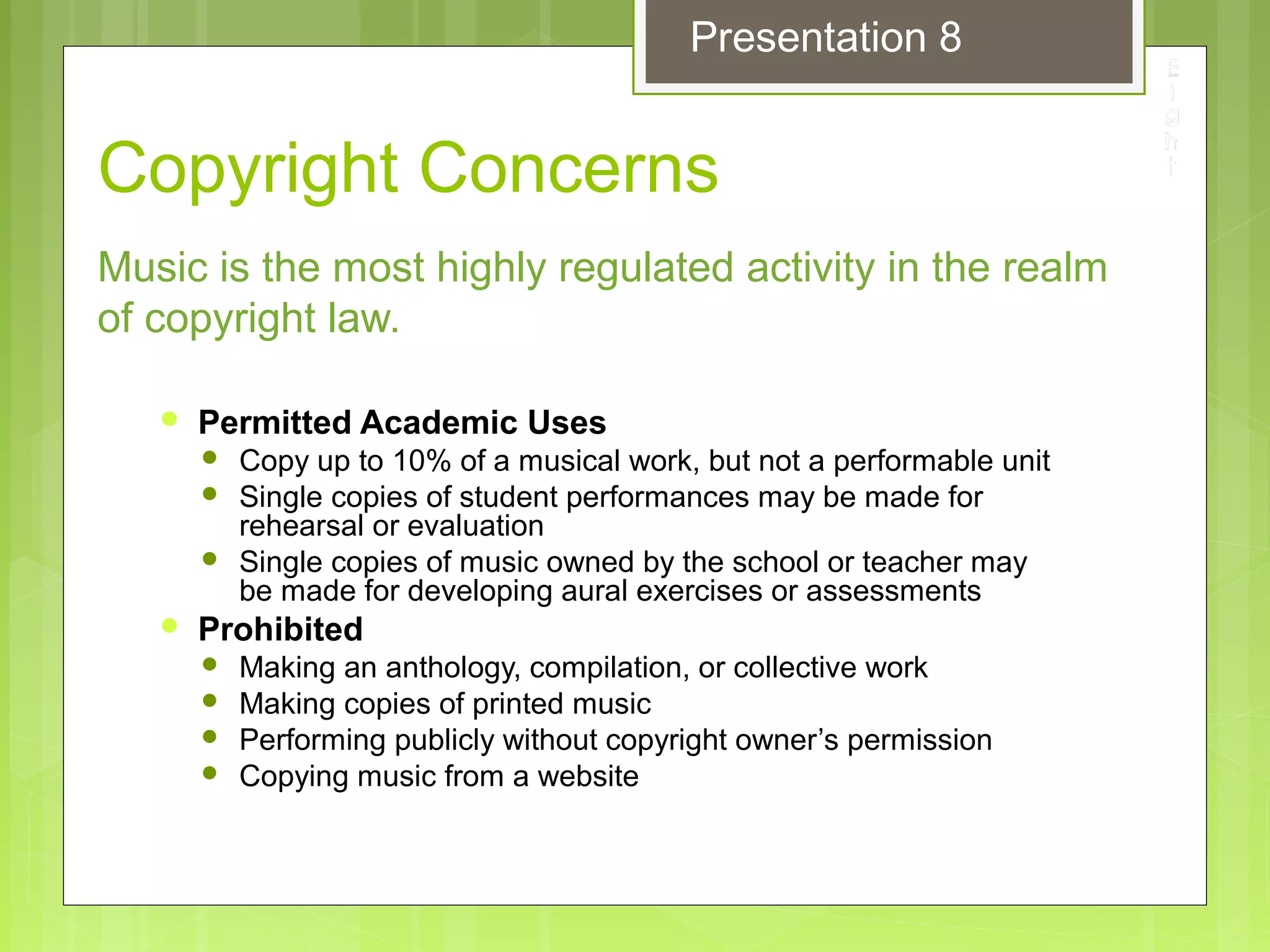 Copyright Concerns
 Permitted Academic Uses
 Copy up to 10% of a musical work, but not a performable unit
 Single copies of student performances may be made for
rehearsal or evaluation
 Single copies of music owned by the school or teacher may
be made for developing aural exercises or assessments
 Prohibited
 Making an anthology, compilation, or collective work
 Making copies of printed music
 Performing publicly without copyright owner’s permission
 Copying music from a website
Music is the most highly regulated activity in the realm
of copyright law.
Presentation 8
 