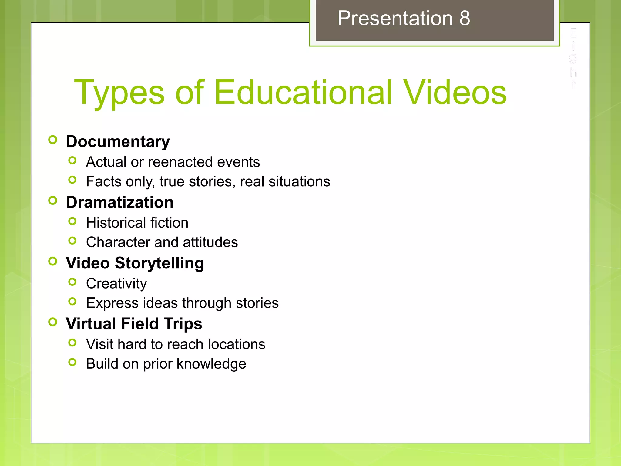Types of Educational Videos
 Documentary
 Actual or reenacted events
 Facts only, true stories, real situations
 Dramatization
 Historical fiction
 Character and attitudes
 Video Storytelling
 Creativity
 Express ideas through stories
 Virtual Field Trips
 Visit hard to reach locations
 Build on prior knowledge
Presentation 8
 