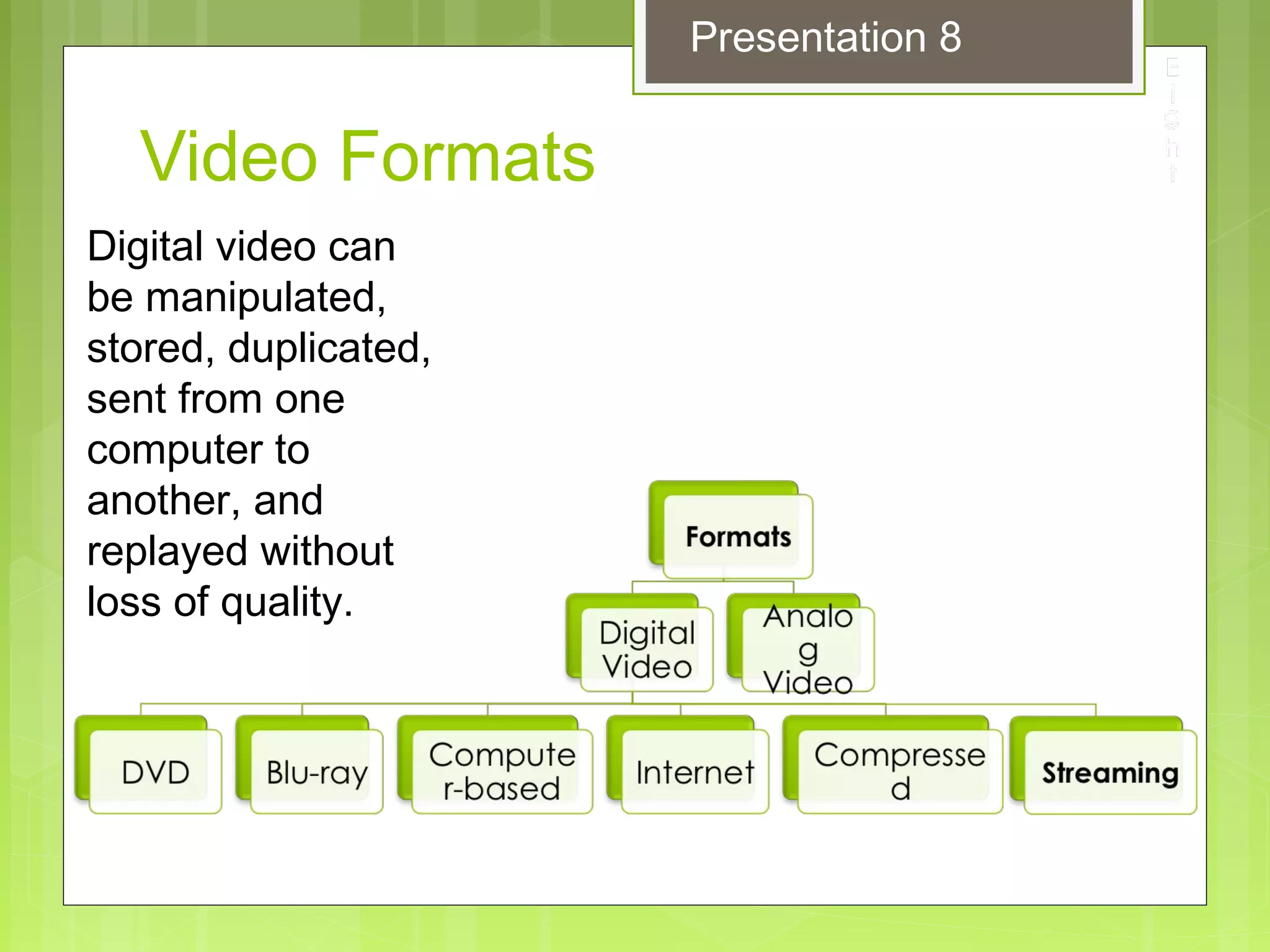 Video Formats
Digital video can
be manipulated,
stored, duplicated,
sent from one
computer to
another, and
replayed without
loss of quality.
Presentation 8
 