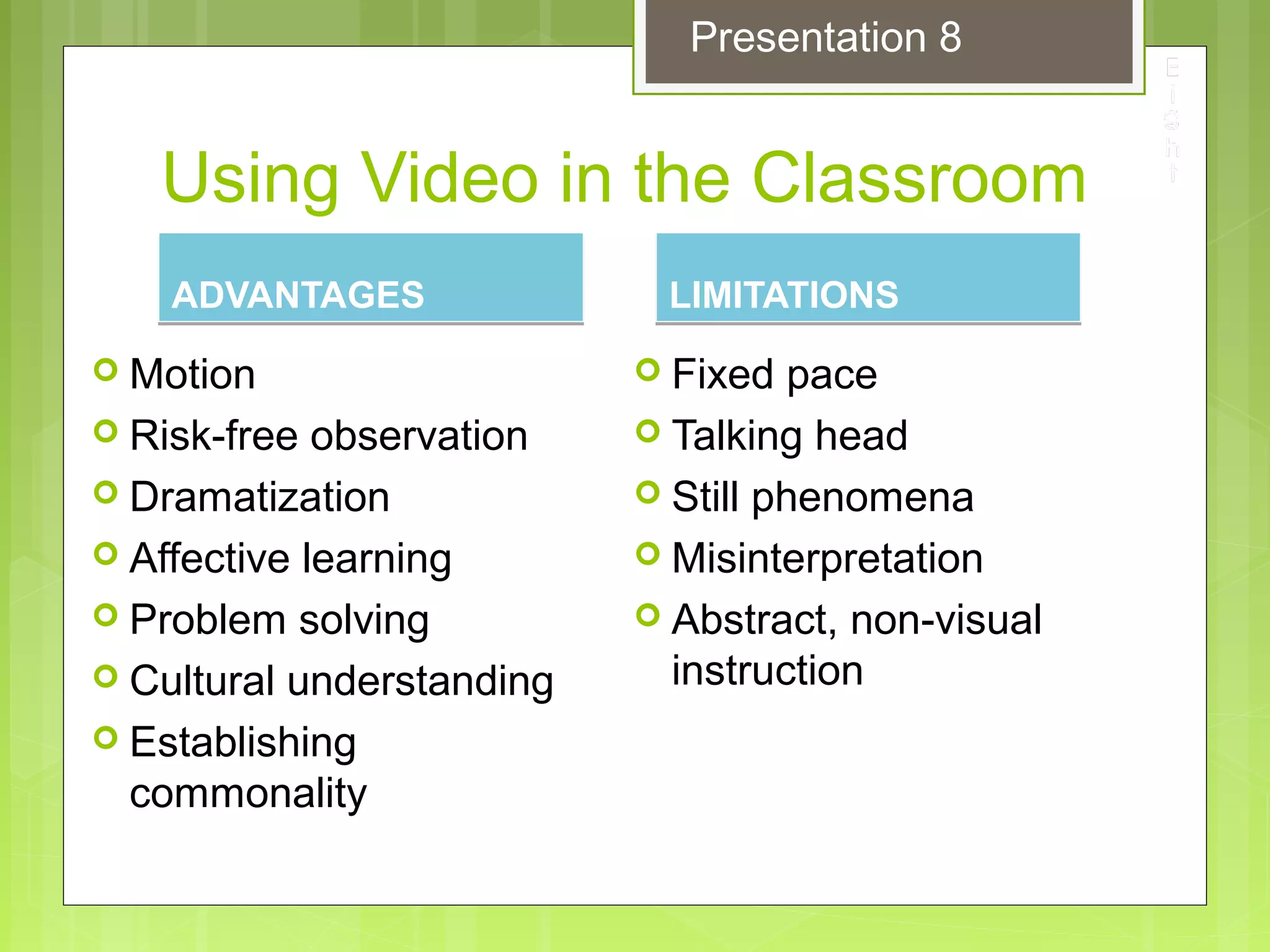 Using Video in the Classroom
ADVANTAGESADVANTAGES
 Motion
 Risk-free observation
 Dramatization
 Affective learning
 Problem solving
 Cultural understanding
 Establishing
commonality
LIMITATIONSLIMITATIONS
 Fixed pace
 Talking head
 Still phenomena
 Misinterpretation
 Abstract, non-visual
instruction
Presentation 8
 