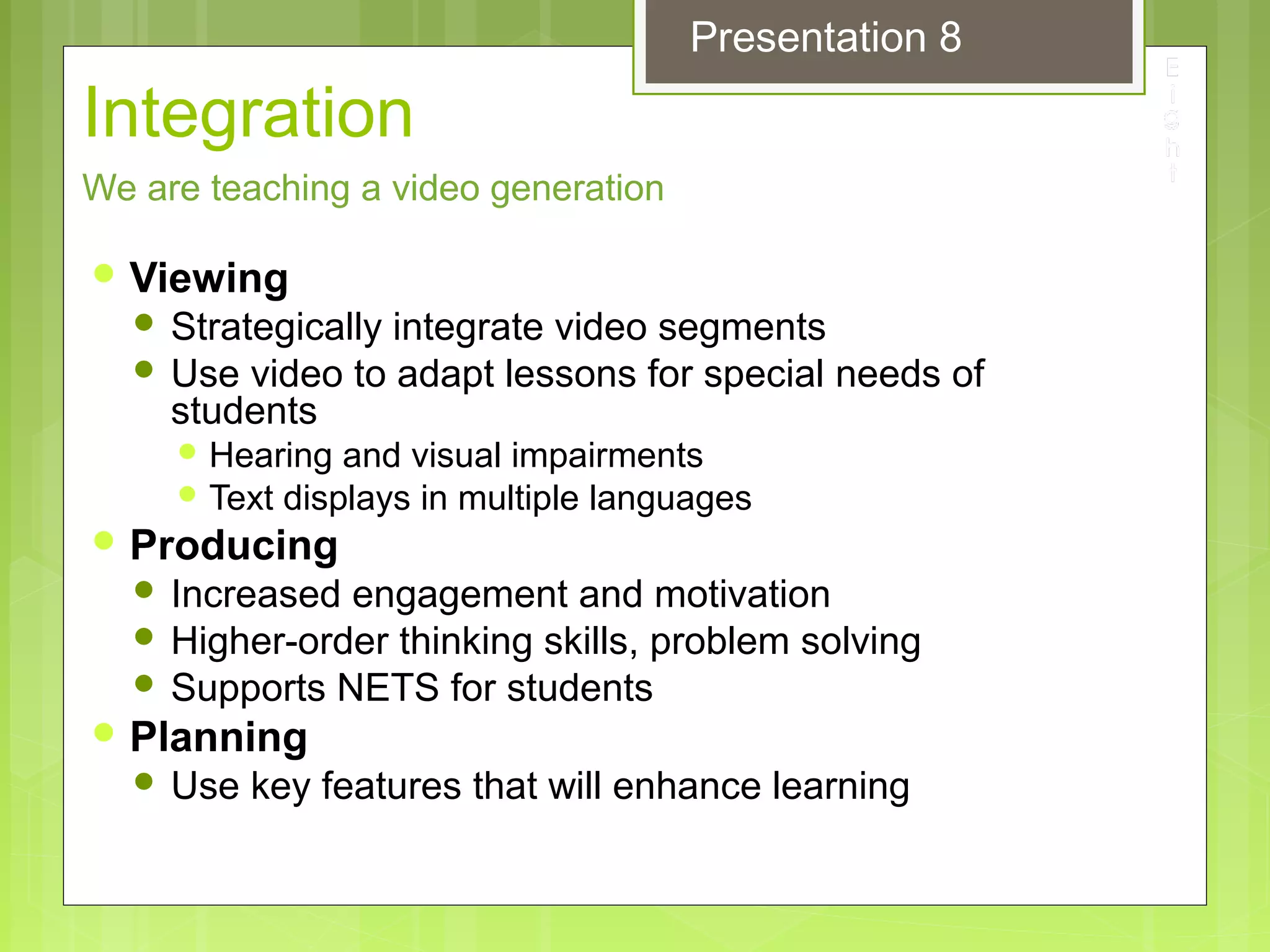 Integration
 Viewing
 Strategically integrate video segments
 Use video to adapt lessons for special needs of
students
 Hearing and visual impairments
 Text displays in multiple languages
 Producing
 Increased engagement and motivation
 Higher-order thinking skills, problem solving
 Supports NETS for students
 Planning
 Use key features that will enhance learning
We are teaching a video generation
Presentation 8
 
