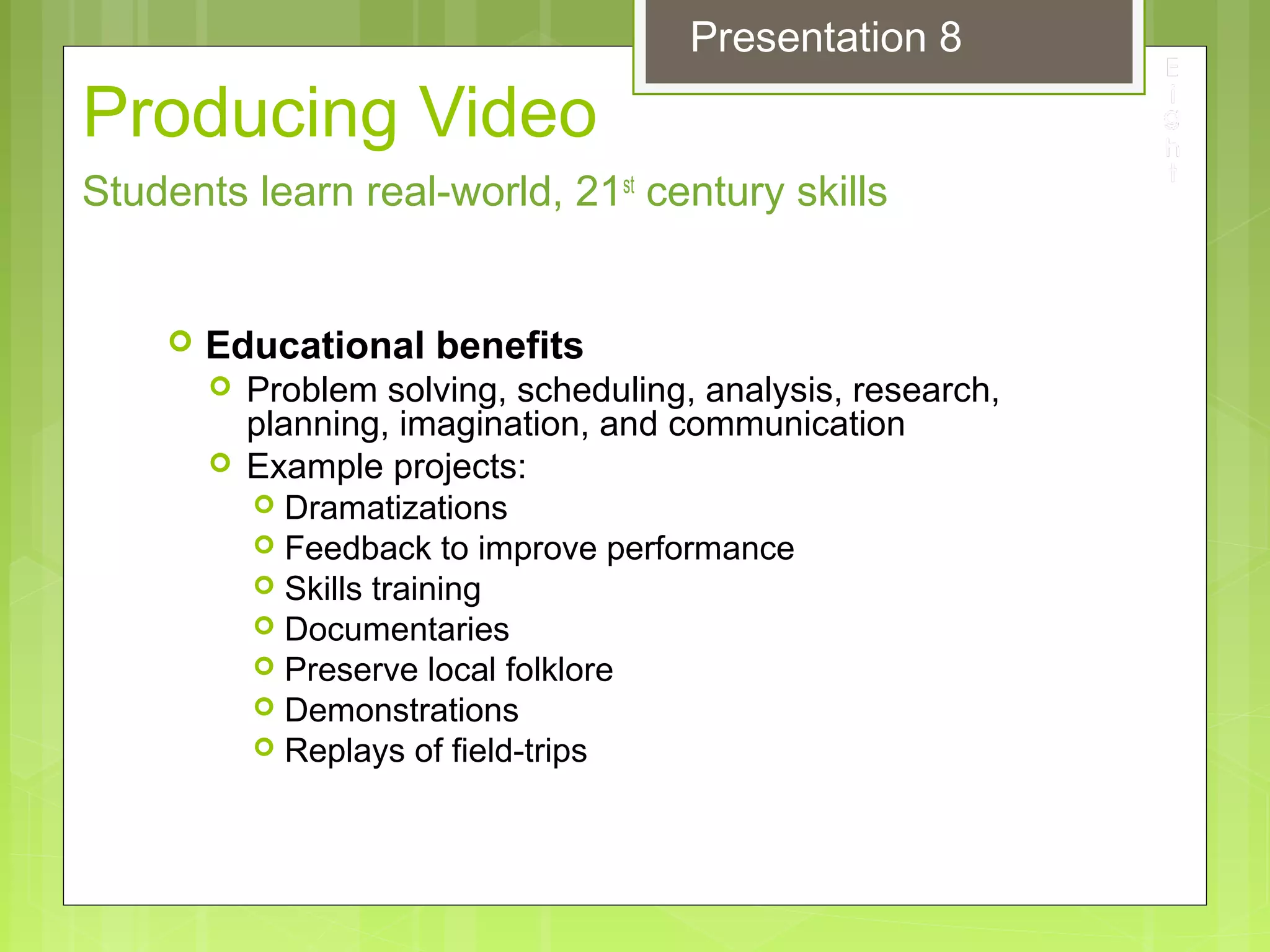 Producing Video
 Educational benefits
 Problem solving, scheduling, analysis, research,
planning, imagination, and communication
 Example projects:
 Dramatizations
 Feedback to improve performance
 Skills training
 Documentaries
 Preserve local folklore
 Demonstrations
 Replays of field-trips
Students learn real-world, 21st
century skills
Presentation 8
 