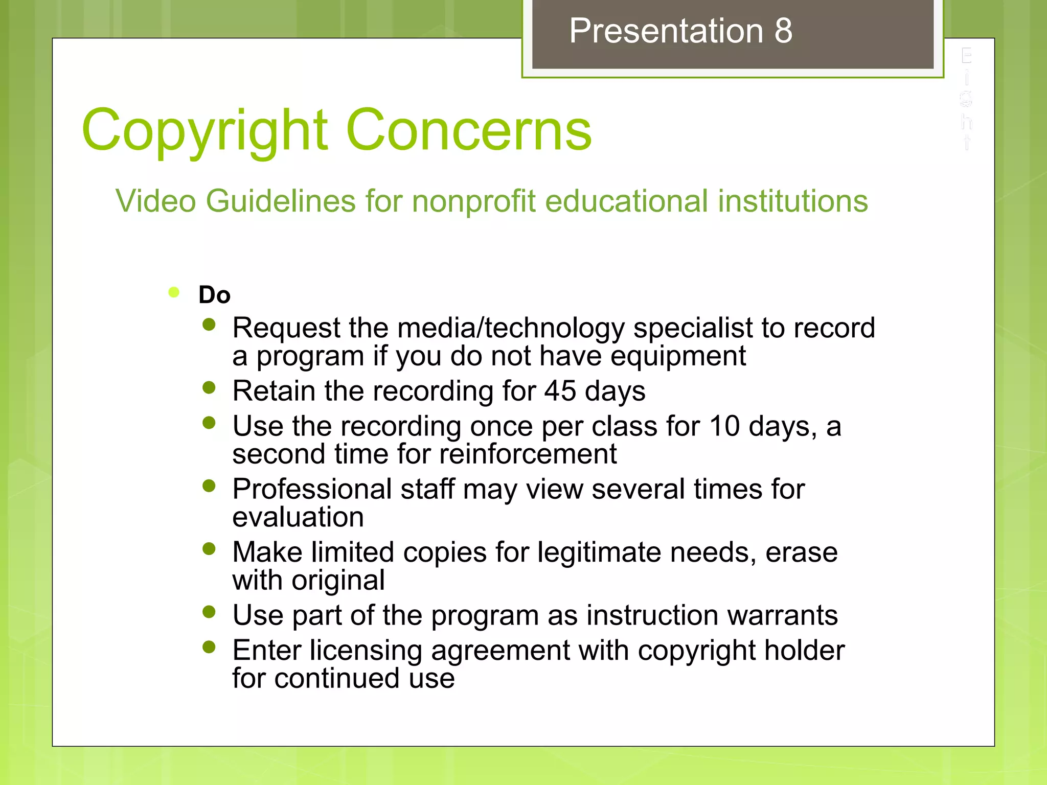 Copyright Concerns
 Do
 Request the media/technology specialist to record
a program if you do not have equipment
 Retain the recording for 45 days
 Use the recording once per class for 10 days, a
second time for reinforcement
 Professional staff may view several times for
evaluation
 Make limited copies for legitimate needs, erase
with original
 Use part of the program as instruction warrants
 Enter licensing agreement with copyright holder
for continued use
Video Guidelines for nonprofit educational institutions
Presentation 8
 