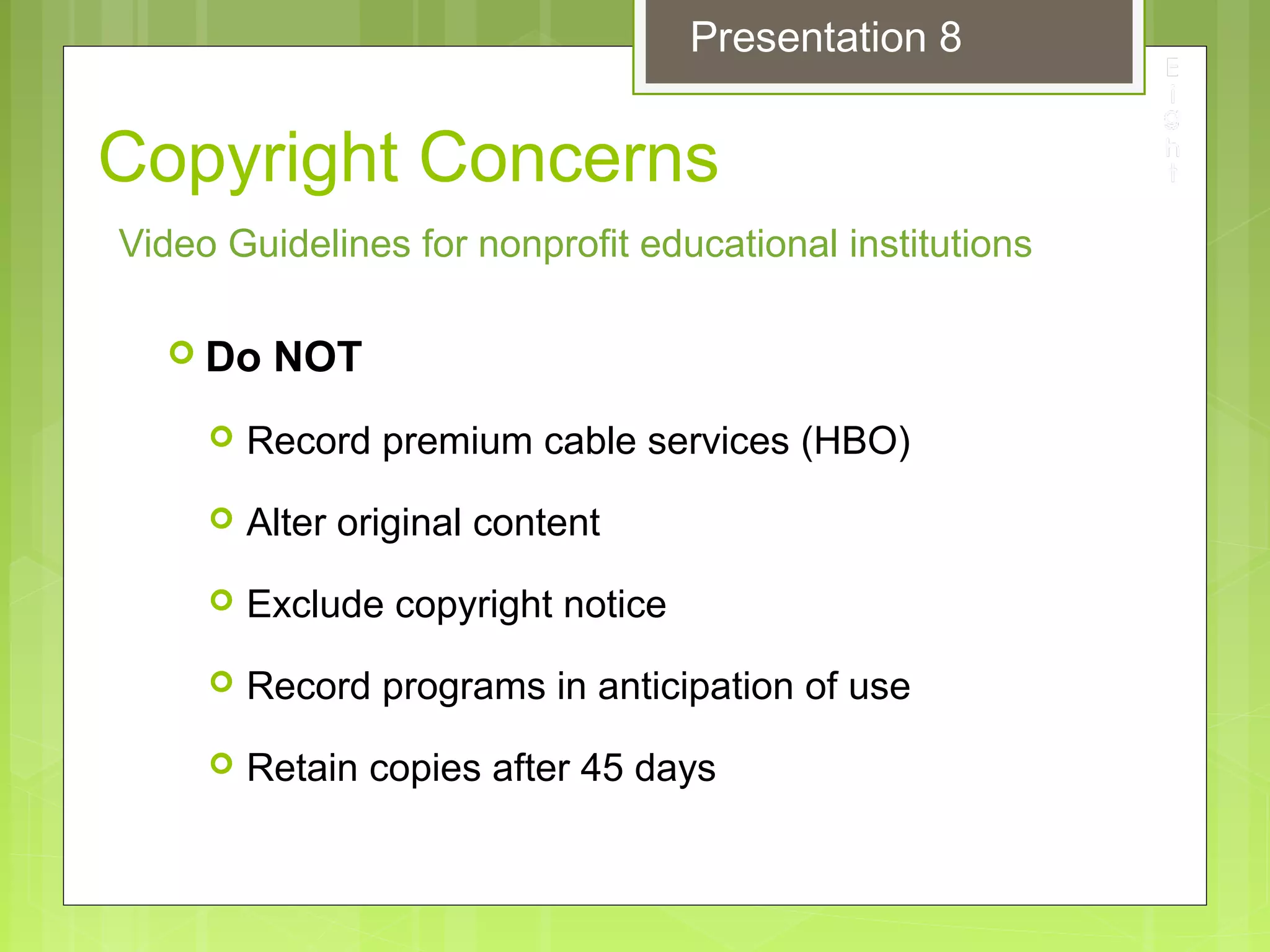 Copyright Concerns
 Do NOT
 Record premium cable services (HBO)
 Alter original content
 Exclude copyright notice
 Record programs in anticipation of use
 Retain copies after 45 days
Video Guidelines for nonprofit educational institutions
Presentation 8
 
