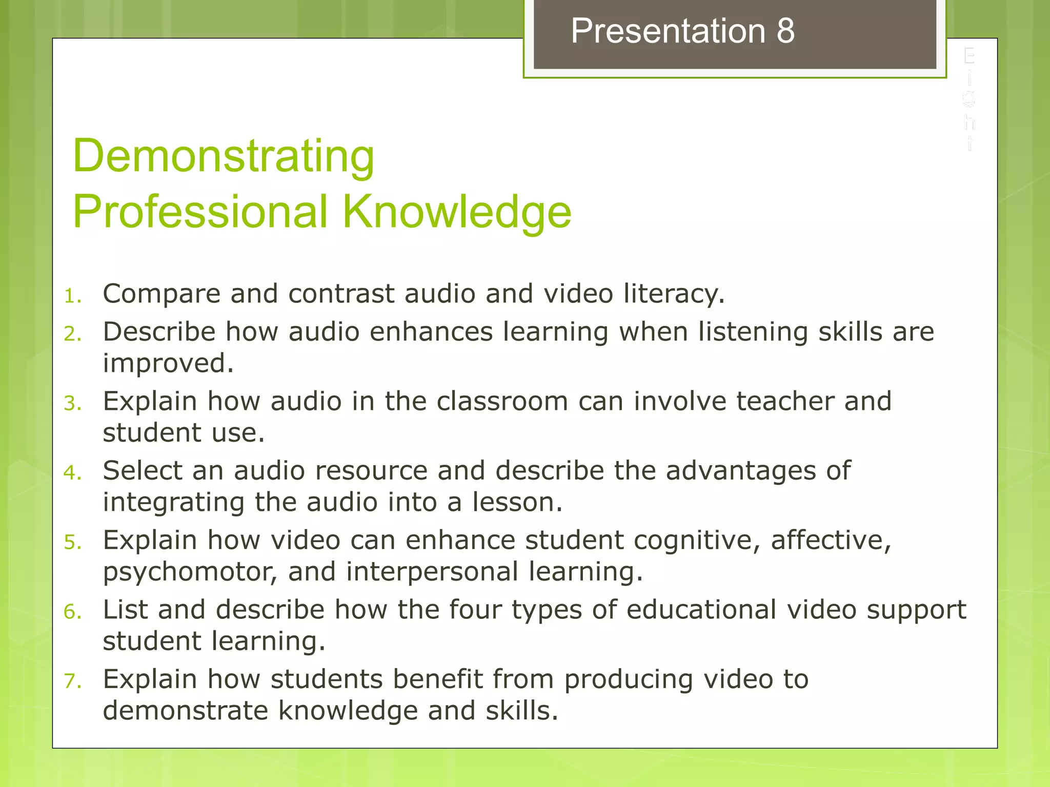 Demonstrating
Professional Knowledge
1. Compare and contrast audio and video literacy.
2. Describe how audio enhances learning when listening skills are
improved.
3. Explain how audio in the classroom can involve teacher and
student use.
4. Select an audio resource and describe the advantages of
integrating the audio into a lesson.
5. Explain how video can enhance student cognitive, affective,
psychomotor, and interpersonal learning.
6. List and describe how the four types of educational video support
student learning.
7. Explain how students benefit from producing video to
demonstrate knowledge and skills.
Presentation 8
 