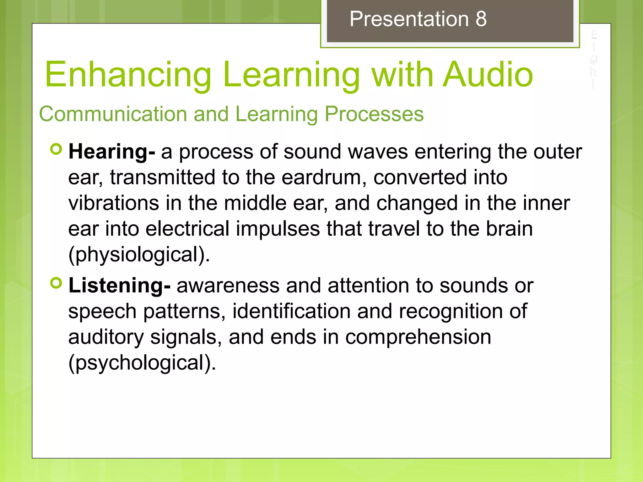 Enhancing Learning with Audio
 Hearing- a process of sound waves entering the outer
ear, transmitted to the eardrum, converted into
vibrations in the middle ear, and changed in the inner
ear into electrical impulses that travel to the brain
(physiological).
 Listening- awareness and attention to sounds or
speech patterns, identification and recognition of
auditory signals, and ends in comprehension
(psychological).
Communication and Learning Processes
Presentation 8
 