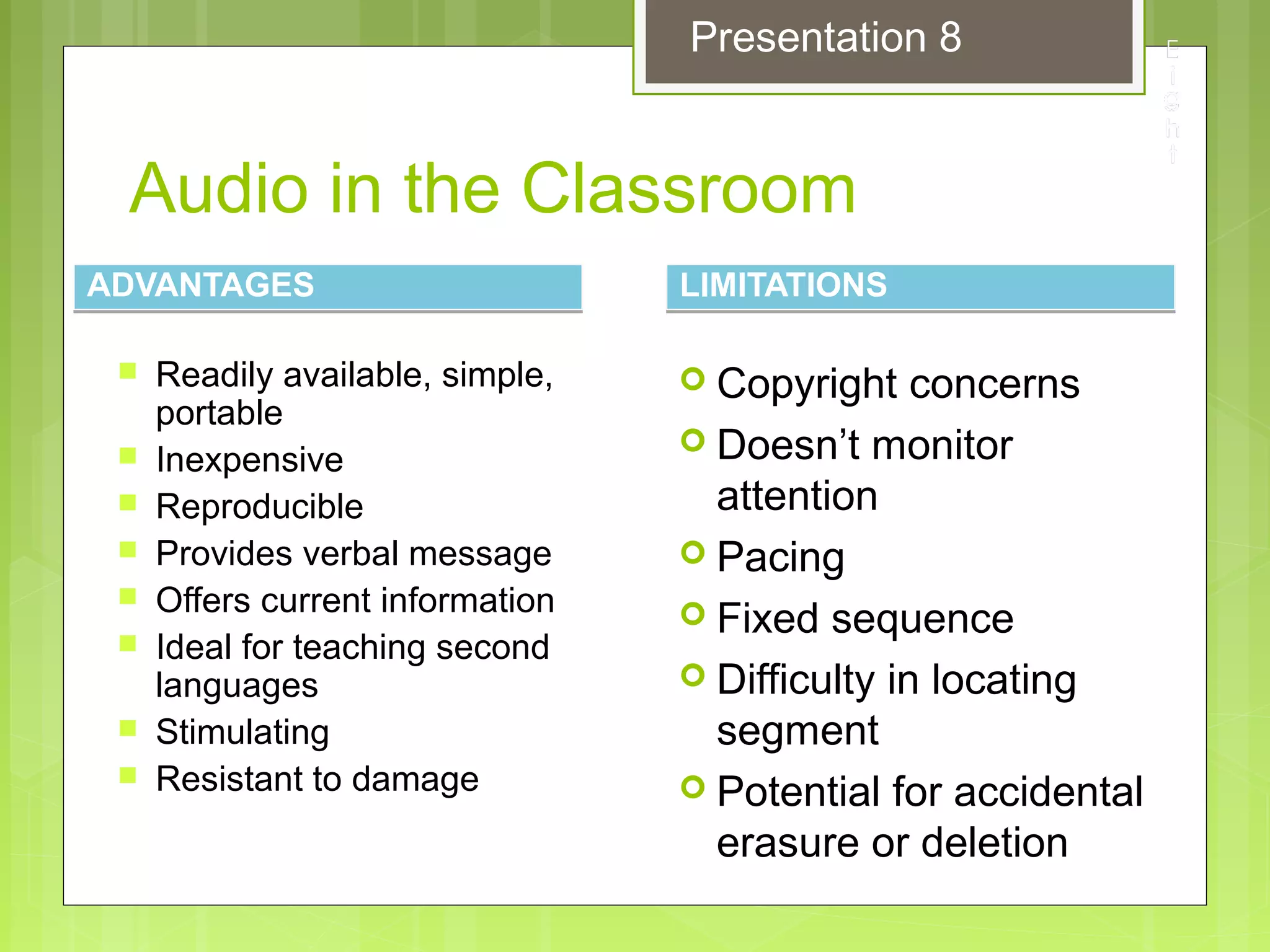 Audio in the Classroom
ADVANTAGESADVANTAGES
 Readily available, simple,
portable
 Inexpensive
 Reproducible
 Provides verbal message
 Offers current information
 Ideal for teaching second
languages
 Stimulating
 Resistant to damage
LIMITATIONSLIMITATIONS
 Copyright concerns
 Doesn’t monitor
attention
 Pacing
 Fixed sequence
 Difficulty in locating
segment
 Potential for accidental
erasure or deletion
Presentation 8
 