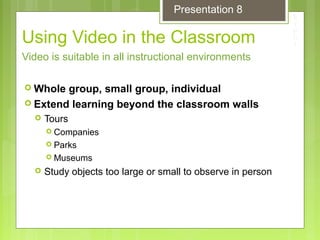 Using Video in the Classroom
 Whole group, small group, individual
 Extend learning beyond the classroom walls
 Tours
 Companies
 Parks
 Museums
 Study objects too large or small to observe in person
Video is suitable in all instructional environments
Presentation 8
 