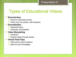 Types of Educational Videos
 Documentary
 Actual or reenacted events
 Facts only, true stories, real situations
 Dramatization
 Historical fiction
 Character and attitudes
 Video Storytelling
 Creativity
 Express ideas through stories
 Virtual Field Trips
 Visit hard to reach locations
 Build on prior knowledge
Presentation 8
 