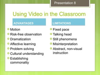 Using Video in the Classroom
ADVANTAGESADVANTAGES
 Motion
 Risk-free observation
 Dramatization
 Affective learning
 Problem solving
 Cultural understanding
 Establishing
commonality
LIMITATIONSLIMITATIONS
 Fixed pace
 Talking head
 Still phenomena
 Misinterpretation
 Abstract, non-visual
instruction
Presentation 8
 