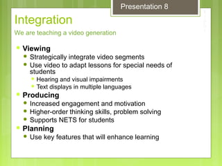 Integration
 Viewing
 Strategically integrate video segments
 Use video to adapt lessons for special needs of
students
 Hearing and visual impairments
 Text displays in multiple languages
 Producing
 Increased engagement and motivation
 Higher-order thinking skills, problem solving
 Supports NETS for students
 Planning
 Use key features that will enhance learning
We are teaching a video generation
Presentation 8
 