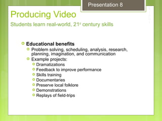 Producing Video
 Educational benefits
 Problem solving, scheduling, analysis, research,
planning, imagination, and communication
 Example projects:
 Dramatizations
 Feedback to improve performance
 Skills training
 Documentaries
 Preserve local folklore
 Demonstrations
 Replays of field-trips
Students learn real-world, 21st
century skills
Presentation 8
 