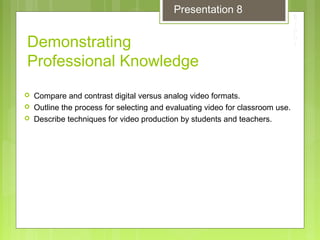 Demonstrating
Professional Knowledge
 Compare and contrast digital versus analog video formats.
 Outline the process for selecting and evaluating video for classroom use.
 Describe techniques for video production by students and teachers.
Presentation 8
 
