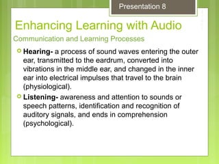Enhancing Learning with Audio
 Hearing- a process of sound waves entering the outer
ear, transmitted to the eardrum, converted into
vibrations in the middle ear, and changed in the inner
ear into electrical impulses that travel to the brain
(physiological).
 Listening- awareness and attention to sounds or
speech patterns, identification and recognition of
auditory signals, and ends in comprehension
(psychological).
Communication and Learning Processes
Presentation 8
 