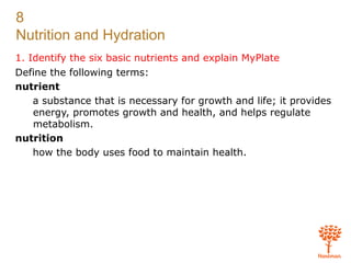 8
Nutrition and Hydration
1. Identify the six basic nutrients and explain MyPlate
Define the following terms:
nutrient
a substance that is necessary for growth and life; it provides
energy, promotes growth and health, and helps regulate
metabolism.
nutrition
how the body uses food to maintain health.
 