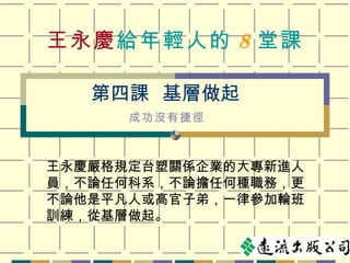 王永慶 給年輕人的 8 堂課 王永慶嚴格規定台塑關係企業的大專新進人員，不論任何科系，不論擔任何種職務，更不論他是平凡人或高官子弟，一律參加輪班訓練，從基層做起。 第四課  基層做起 成功沒有捷徑 