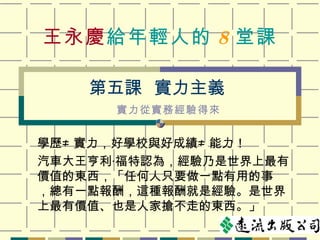 王永慶 給年輕人的 8 堂課 學歷 ≠  實力，好學校與好成績 ≠  能力！ 汽車大王亨利‧福特認為，經驗乃是世界上最有價值的東西，「任何人只要做一點有用的事 ，總有一點報酬，這種報酬就是經驗。是世界上最有價值、也是人家搶不走的東西。」 第五課  實力主義 實力從實務經驗得來 