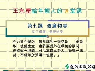 王永慶 給年輕人的 8 堂課 在台塑企業內，最常講的一句話是：「多爭取一塊錢生意，也許要受外在環境的限制；但節省一塊錢，可以靠自己努力。節省一塊錢，不就等於淨賺一塊錢。」 第七課  價廉物美 除了價廉，還要物美 