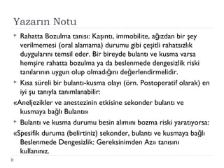 Yazarın Notu
 Rahatta Bozulma tanısı: Kaşıntı, immobilite, a ızdan bir şeyğ
verilmemesi (oral alamama) durumu gibi çeşitli rahatsızlık
duygularını temsil eder. Bir bireyde bulantı ve kusma varsa
hemşire rahatta bozulma ya da beslenmede dengesizlik riski
tanılarının uygun olup olmadı ını de erlendirmelidir.ğ ğ
 Kısa süreli bir bulantı-kusma olayı (örn. Postoperatif olarak) en
iyi şu tanıyla tanımlanabilir:
«Aneljezikler ve anestezinin etkisine sekonder bulantı ve
kusmaya ba lı Bulantı»ğ
 Bulantı ve kusma durumu besin alımını bozma riski yaratıyorsa:
«Spesifik duruma (belirtiniz) sekonder, bulantı ve kusmaya ba lığ
Beslenmede Dengesizlik: Gereksinimden Az» tanısını
kullanınız.
 