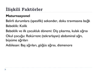 İlişkili Faktörler
Maturnasyonel
Belirli durumlara (spesifik) sekonder, doku travmasına ba lığ
Bebeklik: Kolik
Bebeklik ve ilk çocukluk dönemi: Diş çıkarma, kulak a rısığ
Okul çocu u: Rekürrent (tekrarlayan) abdominal a rı,ğ ğ
büyüme a rılarığ
Adölesan: Baş a rıları, gö üs a rısı, dismenoreğ ğ ğ
 