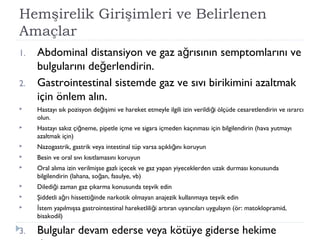 Hemşirelik Girişimleri ve Belirlenen
Amaçlar
1. Abdominal distansiyon ve gaz a rısının semptomlarını veğ
bulgularını de erlendirin.ğ
2. Gastrointestinal sistemde gaz ve sıvı birikimini azaltmak
için önlem alın.
 Hastayı sık pozisyon de işimi ve hareket etmeyle ilgili izin verildi i ölçüde cesaretlendirin ve ısrarcığ ğ
olun.
 Hastayı sakız çi neme, pipetle içme ve sigara içmeden kaçınması için bilgilendirin (hava yutmayığ
azaltmak için)
 Nazogastrik, gastrik veya intestinal tüp varsa açıklı ını koruyunğ
 Besin ve oral sıvı kısıtlamasını koruyun
 Oral alıma izin verilmişse gazlı içecek ve gaz yapan yiyeceklerden uzak durması konusunda
bilgilendirin (lahana, so an, fasulye, vb)ğ
 Diledi i zaman gaz çıkarma konusunda teşvik edinğ
 Şiddetli a rı hissetti inde narkotik olmayan anajezik kullanmaya teşvik edinğ ğ
 stem yapılmışsa gastrointestinal hareketlili i artıran uyarıcıları uygulayın (ör: matoklopramid,İ ğ
bisakodil)
3. Bulgular devam ederse veya kötüye giderse hekime
 