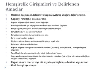 Hemşirelik Girişimleri ve Belirlenen
Amaçlar
1. Hastanın kaşınma ifadelerini ve kaşıma/ovalama sıklı ını de erlendirin.ğ ğ
2. Kaşıntıyı rahatlatıcı önlemler alın.
 Kaşınan bölgeye so uk, nemli basınç uygulayınğ
 Kurulu u önlemek için sıkça yumuşatıcı krem veya merhem uygulayınğ
 Banyo suyuna yumuşatıcı, mısır nişastası veya karbonat ekleyin
 Banyoda Ilık su ve sıvı sabunlar kullanın
 Banyodan sonra cildin kurulandı ına emin olunğ
 Serin çevre koşulları sa layınğ
 Oyalayıcı, dikkat da ıtıcı aktivitelere dahil olmaya teşvik edinğ
 Rahatlama tekniklerini kullandırın
 Kaşınan bölgede cildi uyarıcı teknikleri kullandırın (ör: masaj, basınç,titreşim, yumuşak fırça ile
okşamak)
 Pamuklu giysiler giymeye teşvik edin, yünlü giydirmekten kaçının
 stem yapılmışsa Antihistaminikler (ör: difenhidramin, hidroksin [atarax]) ve safra asitlerini ba layıcıİ ğ
ilaç (ör: kolestiramin) uygulayın
3. Kaşıntı devam ederse veya cilt soyulmaya başlamışsa hekime veya uzman
klinik hemşireye danışın.
 