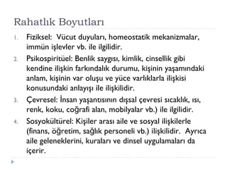 Rahatlık Boyutları
1. Fiziksel: Vücut duyuları, homeostatik mekanizmalar,
immün işlevler vb. ile ilgilidir.
2. Psikospiritüel: Benlik saygısı, kimlik, cinsellik gibi
kendine ilişkin farkındalık durumu, kişinin yaşamındaki
anlam, kişinin var oluşu ve yüce varlıklarla ilişkisi
konusundaki anlayışı ile ilişkilidir.
3. Çevresel: nsan yaşantısının dışsal çevresi sıcaklık, ısı,İ
renk, koku, co rafi alan, mobilyalar vb.) ile ilgilidir.ğ
4. Sosyokültürel: Kişiler arası aile ve sosyal ilişkilerle
(finans, ö retim, sa lık personeli vb.) ilişkilidir. Ayrıcağ ğ
aile geleneklerini, kuraları ve dinsel uygulamaları da
içerir.
 
