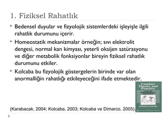 1. Fiziksel Rahatlık
 Bedensel duyular ve fizyolojik sistemlerdeki işleyişle ilgili
rahatlık durumunu içerir.
 Homeostatik mekanizmalar örne in; sıvı elektrolitğ
dengesi, normal kan kimyası, yeterli oksijen satürasyonu
ve di er metabolik fonksiyonlar bireyin fiziksel rahatlıkğ
durumunu etkiler.
 Kolcaba bu fizyolojik göstergelerin birinde var olan
anormalli in rahatlı ı etkileyece ini ifade etmektedir.ğ ğ ğ
(Karabacak, 2004; Kolcaba, 2003; Kolcaba ve Dimarco, 2005).
 