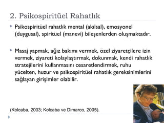 2. Psikospiritüel Rahatlık
 Psikospiritüel rahatlık mental (akılsal), emosyonel
(duygusal), spiritüel (manevi) bileşenlerden oluşmaktadır.
 Masaj yapmak, a ız bakımı vermek, özel ziyaretçilere izinğ
vermek, ziyareti kolaylaştırmak, dokunmak, kendi rahatlık
stratejilerini kullanmasını cesaretlendirmek, ruhu
yücelten, huzur ve psikospiritüel rahatlık gereksinimlerini
sa layan girişimler olabilir.ğ
(Kolcaba, 2003; Kolcaba ve Dimarco, 2005).
 