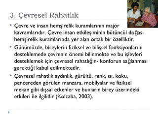 3. Çevresel Rahatlık
 Çevre ve insan hemşirelik kuramlarının majör
kavramlarıdır. Çevre insan etkileşiminin bütüncül do asığ
hemşirelik kuramlarında yer alan ortak bir özelliktir.
 Günümüzde, bireylerin fiziksel ve bilişsel fonksiyonlarını
desteklemede çevrenin önemi bilinmekte ve bu işlevleri
desteklemek için çevresel rahatlı ın- konforun sa lanmasığ ğ
gerekti i kabul edilmektedir.ğ
 Çevresel rahatlık aydınlık, gürültü, renk, ısı, koku,
pencereden görülen manzara, mobilyalar ve fiziksel
mekan gibi dışsal etkenler ve bunların birey üzerindeki
etkileri ile ilgilidir (Kolcaba, 2003).
 