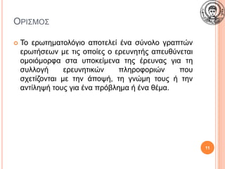 ΟΡΙΣΜΟΣ
11
 Το ερωτηματολόγιο αποτελεί ένα σύνολο γραπτών
ερωτήσεων με τις οποίες ο ερευνητής απευθύνεται
ομοιόμορφα στα υποκείμενα της έρευνας για τη
συλλογή ερευνητικών πληροφοριών που
σχετίζονται με την άποψή, τη γνώμη τους ή την
αντίληψή τους για ένα πρόβλημα ή ένα θέμα.
 