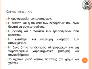ΧΑΡΑΚΤΗΡΙΣΤΙΚΑ
 Η ομοιομορφία των ερωτήσεων.
 Η έκταση και η ποικιλία των δεδομένων που είναι
δυνατό να συγκεντρωθούν.
 Η έκταση και η ποικιλία των ερωτούμενων που
καλύπτει.
 Η ελεύθερη και ανώνυμη έκφραση των
υποκειμένων.
 Η δυνατότητα απόκτησης πληροφοριών για μη
παρατηρήσιμα χαρακτηριστικά (απόψεις και
συναισθήματα).
 Το σχετικά μικρό κόστος δαπάνης (σε χρήμα και
χρόνο).
12
 