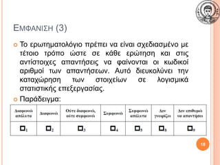 ΕΜΦΑΝΙΣΗ (3)
 Το ερωτηματολόγιο πρέπει να είναι σχεδιασμένο με
τέτοιο τρόπο ώστε σε κάθε ερώτηση και στις
αντίστοιχες απαντήσεις να φαίνονται οι κωδικοί
αριθμοί των απαντήσεων. Αυτό διευκολύνει την
καταχώρηση των στοιχείων σε λογισμικά
στατιστικής επεξεργασίας.
 Παράδειγμα:
18
 