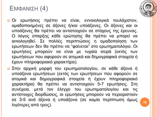 ΕΜΦΑΝΙΣΗ (4)
 Οι ερωτήσεις πρέπει να είναι, εννοιολογικά τουλάχιστον,
ομαδοποιημένες σε άξονες ή/και υποάξονες. Οι άξονες και οι
υποάξονες θα πρέπει να αντιστοιχούν σε στόχους της έρευνας.
Ο λόγος ύπαρξης κάθε ερώτησης θα πρέπει να μπορεί να
αιτιολογηθεί. Σε πολλές περιπτώσεις η ομαδοποίηση των
ερωτήσεων δεν θα πρέπει να “φαίνεται” στο ερωτηματολόγιο. Οι
ερωτήσεις μπορούν να είναι με τυχαία σειρά (εκτός των
ερωτήσεων που αφορούν σε ατομικά και δημογραφικά στοιχεία ή
έχουν πληροφοριακό χαρακτήρα).
 Στην αρχική μορφή του ερωτηματολογίου, σε κάθε άξονα ή
υποάξονα ερωτήσεων (εκτός των ερωτήσεων που αφορούν σε
ατομικά και δημογραφικά στοιχεία ή έχουν πληροφοριακό
χαρακτήρα) θα πρέπει να αντιστοιχούν 5-7 ερωτήσεις. Στη
συνέχεια, μετά τον έλεγχο του ερωτηματολογίου και τις
αντίστοιχες διορθώσεις, οι ερωτήσεις μπορούν να περιοριστούν
σε 3-5 ανά άξονα ή υποάξονα (σε καμία περίπτωση όμως
λιγότερες από τρεις).
19
 