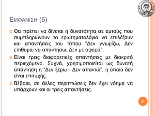 ΕΜΦΑΝΙΣΗ (6)
 Θα πρέπει να δίνεται η δυνατότητα σε αυτούς που
συμπληρώνουν το ερωτηματολόγιο να επιλέξουν
και απαντήσεις του τύπου “Δεν γνωρίζω, Δεν
επιθυμώ να απαντήσω, Δεν με αφορά”.
 Είναι τρεις διαφορετικές απαντήσεις με διακριτό
περιεχόμενο. Συχνά, χρησιμοποιείται ως δυνατή
απάντηση η “Δεν ξέρω - Δεν απαντώ”, η οποία δεν
είναι επιτυχής.
 Βέβαια, σε άλλες περιπτώσεις δεν έχει νόημα να
υπάρχουν και οι τρεις απαντήσεις.
21
 