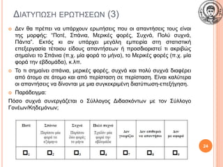 ΔΙΑΤΥΠΩΣΗ ΕΡΩΤΗΣΕΩΝ (3)
 Δεν θα πρέπει να υπάρχουν ερωτήσεις που οι απαντήσεις τους είναι
της μορφής: “Ποτέ, Σπάνια, Μερικές φορές, Συχνά, Πολύ συχνά,
Πάντα”. Εκτός κι αν υπάρχει μεγάλη εμπειρία στη στατιστική
επεξεργασία τέτοιου είδους απαντήσεων ή προσδιοριστεί τι ακριβώς
σημαίνει το Σπάνια (π.χ. μία φορά το μήνα), το Μερικές φορές (π.χ. μία
φορά την εβδομάδα), κ.λπ.
 Το τι σημαίνει σπάνια, μερικές φορές, συχνά και πολύ συχνά διαφέρει
από άτομο σε άτομο και από περίσταση σε περίσταση. Είναι καλύτερα
οι απαντήσεις να δίνονται με μια συγκεκριμένη διατύπωση-επεξήγηση.
 Παράδειγμα:
Πόσο συχνά συνεργάζεται ο Σύλλογος Διδασκόντων με τον Σύλλογο
Γονέων/Κηδεμόνων;
24
 