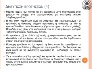 ΔΙΑΤΥΠΩΣΗ ΕΡΩΤΗΣΕΩΝ (4)
 Μερικές φορές (όχι πάντα) και σε εξαιρετικές μόνο περιπτώσεις είναι
χρήσιμο να υπάρχει στο ερωτηματολόγιο μια εσωτερική κλίμακα
“αλήθειας-ψεύδους”.
 Η πιο απλή περίπτωση είναι να υπάρχουν στο ερωτηματολόγιο 1-2
ερωτήσεις ή δηλώσεις ελέγχου (ερωτήσεις ή δηλώσεις με ίδιο ή
αρνητικό/αντίθετο εννοιολογικό περιεχόμενο σε σχέση με κάποιες άλλες).
Παραδείγματος χάρη, «Τα Μαθηματικά είναι το αγαπημένο μου μάθημα/
Τα Μαθηματικά μού προκαλούν άγχος».
 Οι ερωτήσεις (ή οι δηλώσεις) αυτές χρησιμοποιούνται μόνο για να
εξαιρεθούν από την έρευνα κάποια ερωτηματολόγια και δεν λαμβάνονται
υπόψη στη στατιστική επεξεργασία.
 Προσοχή χρειάζεται σε ό,τι αφορά τη θέση όπου θα εμφανίζονται οι
ερωτήσεις ή οι δηλώσεις ελέγχου στο ερωτηματολόγιο. Δεν θα πρέπει να
είναι κοντά με τις αντίστοιχες ερωτήσεις (ή δηλώσεις), τις οποίες
ελέγχουν.
 Έτσι, απαιτείται μεγάλη προσοχή και εμπειρία στη διατύπωση και στο
εννοιολογικό περιεχόμενο των ερωτήσεων ή δηλώσεων ελέγχου, ώστε
να μην γίνεται εύκολα αντιληπτός ο “έλεγχος” από αυτόν που απαντά στο
ερωτηματολόγιο.
25
 