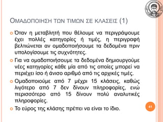 ΟΜΑΔΟΠΟΙΗΣΗ ΤΩΝ ΤΙΜΩΝ ΣΕ ΚΛΑΣΕΙΣ (1)
 Όταν η μεταβλητή που θέλουμε να περιγράψουμε
έχει πολλές κατηγορίες ή τιμές, η περιγραφή
βελτιώνεται αν ομαδοποιήσουμε τα δεδομένα πριν
υπολογίσουμε τις συχνότητες.
 Για να ομαδοποιήσουμε τα δεδομένα δημιουργούμε
νέες κατηγορίες κάθε μία από τις οποίες μπορεί να
περιέχει ίσο ή άνισο αριθμό από τις αρχικές τιμές.
 Ομαδοποιούμε από 7 μέχρι 15 κλάσεις, καθώς
λιγότερο από 7 δεν δίνουν πληροφορίες, ενώ
περισσότερο από 15 δίνουν πολύ αναλυτικές
πληροφορίες.
 Το εύρος της κλάσης πρέπει να είναι το ίδιο. 41
 