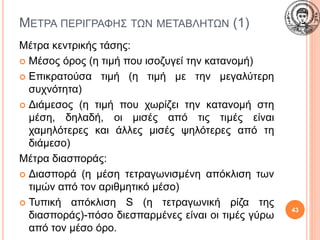 ΜΕΤΡΑ ΠΕΡΙΓΡΑΦΗΣ ΤΩΝ ΜΕΤΑΒΛΗΤΩΝ (1)
Μέτρα κεντρικής τάσης:
 Μέσος όρος (η τιμή που ισοζυγεί την κατανομή)
 Επικρατούσα τιμή (η τιμή με την μεγαλύτερη
συχνότητα)
 Διάμεσος (η τιμή που χωρίζει την κατανομή στη
μέση, δηλαδή, οι μισές από τις τιμές είναι
χαμηλότερες και άλλες μισές ψηλότερες από τη
διάμεσο)
Μέτρα διασποράς:
 Διασπορά (η μέση τετραγωνισμένη απόκλιση των
τιμών από τον αριθμητικό μέσο)
 Τυπική απόκλιση S (η τετραγωνική ρίζα της
διασποράς)-πόσο διεσπαρμένες είναι οι τιμές γύρω
από τον μέσο όρο.
43
 