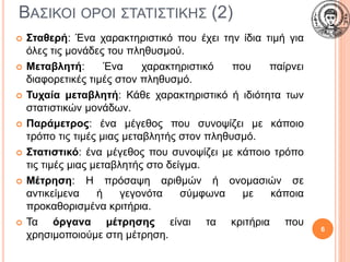 ΒΑΣΙΚΟΙ ΟΡΟΙ ΣΤΑΤΙΣΤΙΚΗΣ (2)
 Σταθερή: Ένα χαρακτηριστικό που έχει την ίδια τιμή για
όλες τις μονάδες του πληθυσμού.
 Μεταβλητή: Ένα χαρακτηριστικό που παίρνει
διαφορετικές τιμές στον πληθυσμό.
 Τυχαία μεταβλητή: Κάθε χαρακτηριστικό ή ιδιότητα των
στατιστικών μονάδων.
 Παράμετρος: ένα μέγεθος που συνοψίζει με κάποιο
τρόπο τις τιμές μιας μεταβλητής στον πληθυσμό.
 Στατιστικό: ένα μέγεθος που συνοψίζει με κάποιο τρόπο
τις τιμές μιας μεταβλητής στο δείγμα.
 Μέτρηση: Η πρόσαψη αριθμών ή ονομασιών σε
αντικείμενα ή γεγονότα σύμφωνα με κάποια
προκαθορισμένα κριτήρια.
 Τα όργανα μέτρησης είναι τα κριτήρια που
χρησιμοποιούμε στη μέτρηση.
6
 