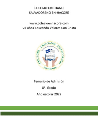 COLEGIO CRISTIANO
SALVADOREÑO EN-HACORE
www.colegioenhacore.com
24 años Educando Valores Con Cristo
Temario de Admisión
8º. Grado
Año escolar 2022
 