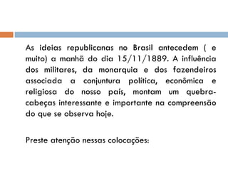 As ideias republicanas no Brasil antecedem ( e muito) a manhã do dia 15/11/1889. A influência dos militares, da monarquia e dos fazendeiros associada a conjuntura política, econômica e religiosa do nosso país, montam um quebra-cabeças interessante e importante na compreensão do que se observa hoje. Preste atenção nessas colocações:  