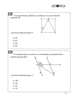 10
21
22
En la siguiente figura, ABCD es un cuadrado y E es punto medio del
segmento CD.
¿Cuál es la medida del ángulo x?
a) 54º
b) 27º
c) 60º
d) 63º
En la siguiente figura, las rectas m y n son paralelas y el segmento AD es
bisectriz del ángulo BAC.
¿Cuál es la medida del ángulo α?
a) 104º
b) 38º
c) 72º
d) 76º
 