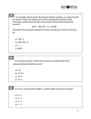 13
28
29
30
En una fiesta, Gloria vendió 100 vasos de bebidas calientes. Los vasos de café
los vendió a $ 400 y los vasos de té a $ 300, recaudando $ 34.000 en total.
Para saber cuántos vasos de café y de té vendió, Gloria escribió la siguiente
ecuación:
400 x + 300 (100 - x ) = 34.000
¿Qué parte de la ecuación representa el dinero reunido por la venta de vasos de
té?
a) 100 – x
b) 300 (100 - x)
c) x
d) 400 x
En una obra de teatro, 3/25 de las personas en el público eran niños.
¿Qué porcentaje del público era eso?
a) 3 %
b) 0,12 %
c) 0,3 %
d) 12 %
Si n es un número entero negativo, ¿cuál de estos números es el mayor?
a) 3 : n
b) 3 + n
c) 3 – n
d) 3 · n
 
