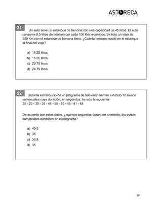 14
31
32
Un auto tiene un estanque de bencina con una capacidad de 45 litros. El auto
consume 8,5 litros de bencina por cada 100 Km recorridos. Se hizo un viaje de
350 Km con el estanque de bencina lleno. ¿Cuánta bencina quedó en el estanque
al final del viaje?
a) 15,25 litros
b) 16,25 litros
c) 29,75 litros
d) 24,75 litros
Durante el trancurso de un programa de televisión se han exhibido 10 avisos
comerciales cuya duración, en segundos, ha sido la siguiente:
35 - 25 - 30 - 35 - 44 - 55 - 10 - 45 - 41 - 48
De acuerdo con estos datos, ¿cuántos segundos duran, en promedio, los avisos
comerciales exhibidos en el programa?
a) 49,5
b) 38
c) 36,8
d) 35
 