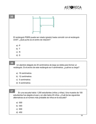 16
35
36
37
El rectángulo PQRS puede ser rotado (girado) hasta coincidir con el rectángulo
UVST. ¿Qué punto es el centro de rotación?
a) P
b) T
c) R
d) S
Un alambre delgado de 20 centímetros de largo se dobla para formar un
rectángulo. Si el ancho de este rectángulo es 4 centímetros, ¿cuál es su largo?
a) 16 centímetros
b) 12 centímetros
c) 5 centímetros
d) 6 centímetros
En una escuela había 1.200 estudiantes (niños y niñas). Una muestra de 100
estudiantes fue elegida al azar y en ella había 45 niños. ¿Cuál de las siguientes
alternativas es el número más probable de niños en la escuela?
a) 500
b) 540
c) 600
d) 450
 