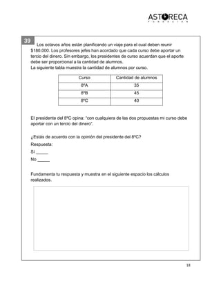 18
39
20
21
Los octavos años están planificando un viaje para el cual deben reunir
$180.000. Los profesores jefes han acordado que cada curso debe aportar un
tercio del dinero. Sin embargo, los presidentes de curso acuerdan que el aporte
debe ser proporcional a la cantidad de alumnos.
La siguiente tabla muestra la cantidad de alumnos por curso.
El presidente del 8ºC opina: “con cualquiera de las dos propuestas mi curso debe
aportar con un tercio del dinero”.
¿Estás de acuerdo con la opinión del presidente del 8ºC?
Respuesta:
Sí _____
No _____
Fundamenta tu respuesta y muestra en el siguiente espacio los cálculos
realizados.
Curso Cantidad de alumnos
8ºA 35
8ºB 45
8ºC 40
 